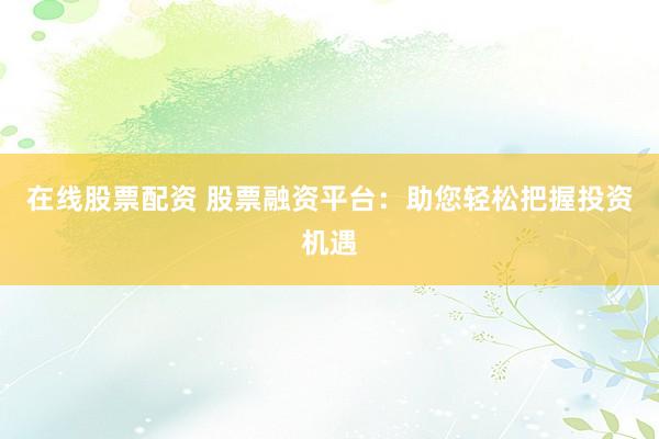 在线股票配资 股票融资平台：助您轻松把握投资机遇