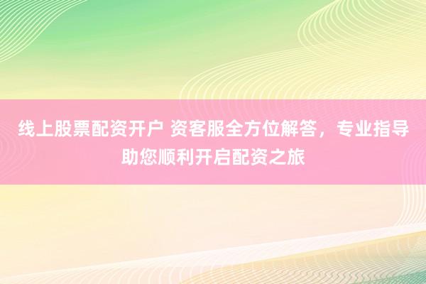 线上股票配资开户 资客服全方位解答，专业指导助您顺利开启配资之旅