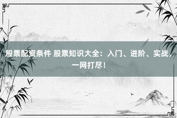 股票配资条件 股票知识大全：入门、进阶、实战，一网打尽！