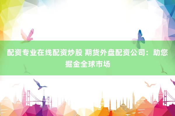 配资专业在线配资炒股 期货外盘配资公司：助您掘金全球市场