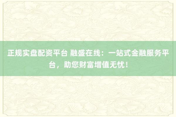 正规实盘配资平台 融盛在线：一站式金融服务平台，助您财富增值无忧！