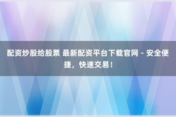 配资炒股给股票 最新配资平台下载官网 - 安全便捷，快速交易！