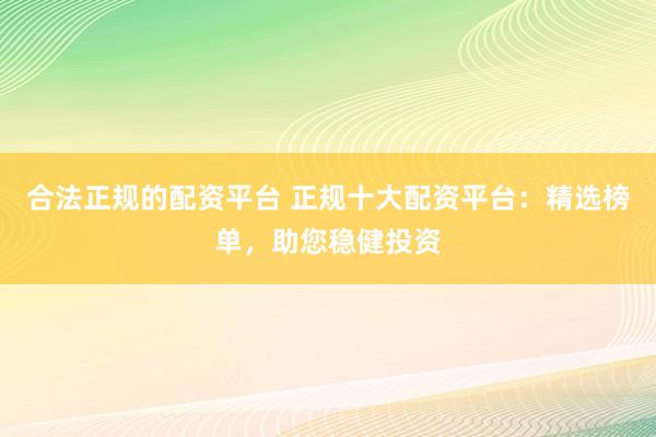 合法正规的配资平台 正规十大配资平台：精选榜单，助您稳健投资