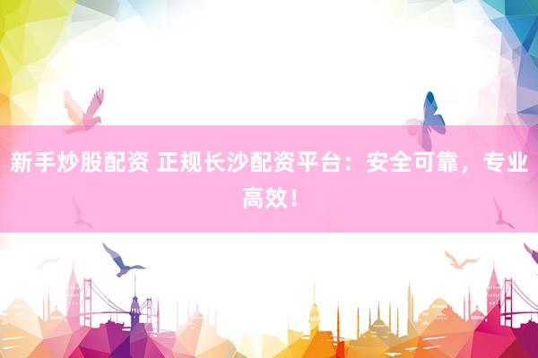 新手炒股配资 正规长沙配资平台：安全可靠，专业高效！