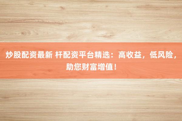 炒股配资最新 杆配资平台精选：高收益，低风险，助您财富增值！