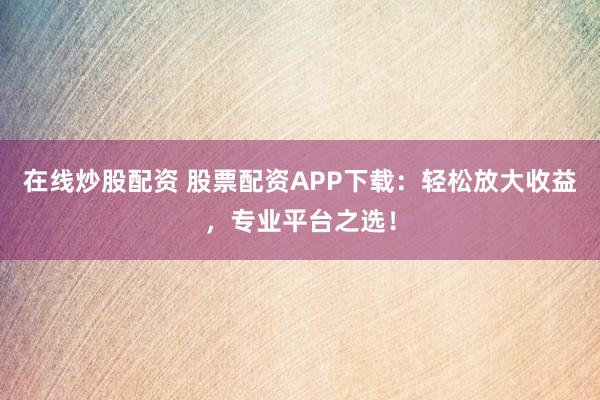 在线炒股配资 股票配资APP下载：轻松放大收益，专业平台之选！