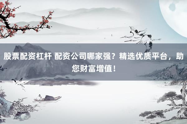 股票配资杠杆 配资公司哪家强？精选优质平台，助您财富增值！