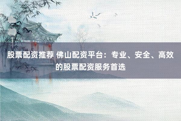 股票配资推荐 佛山配资平台：专业、安全、高效的股票配资服务首选