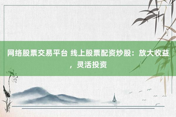 网络股票交易平台 线上股票配资炒股：放大收益，灵活投资