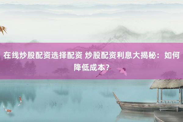 在线炒股配资选择配资 炒股配资利息大揭秘：如何降低成本？