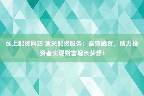 线上配资网站 顶尖配资服务：高效融资，助力投资者实现财富增长梦想！