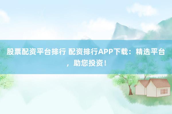 股票配资平台排行 配资排行APP下载：精选平台，助您投资！