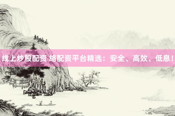 线上炒股配资 络配资平台精选：安全、高效、低息！