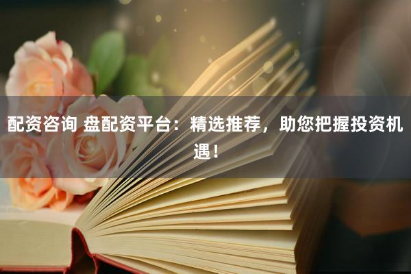 配资咨询 盘配资平台：精选推荐，助您把握投资机遇！