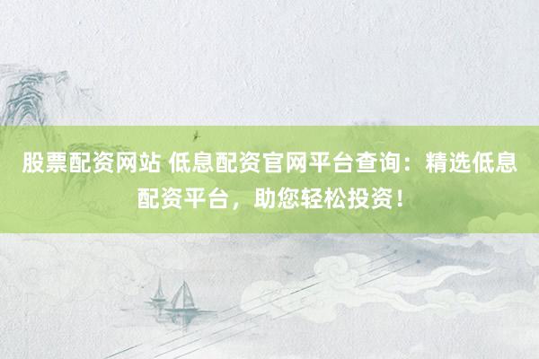 股票配资网站 低息配资官网平台查询：精选低息配资平台，助您轻松投资！