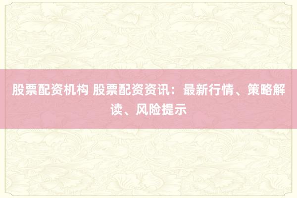 股票配资机构 股票配资资讯：最新行情、策略解读、风险提示