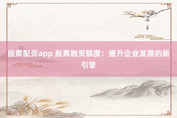 股票配资app 股票融资额度：提升企业发展的新引擎