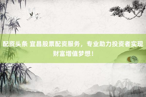 配资头条 宜昌股票配资服务，专业助力投资者实现财富增值梦想！