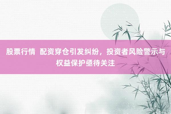 股票行情  配资穿仓引发纠纷，投资者风险警示与权益保护亟待关注