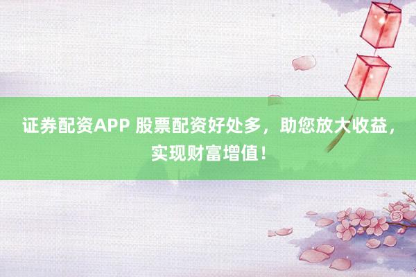 证券配资APP 股票配资好处多，助您放大收益，实现财富增值！