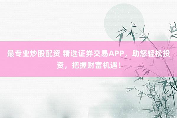 最专业炒股配资 精选证券交易APP，助您轻松投资，把握财富机遇！