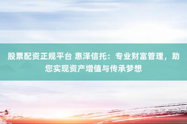 股票配资正规平台 惠泽信托：专业财富管理，助您实现资产增值与传承梦想