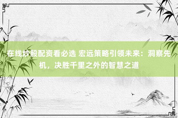 在线炒股配资看必选 宏远策略引领未来：洞察先机，决胜千里之外的智慧之道