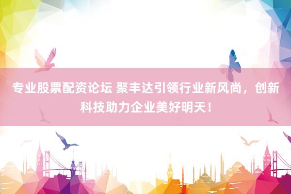 专业股票配资论坛 聚丰达引领行业新风尚，创新科技助力企业美好明天！