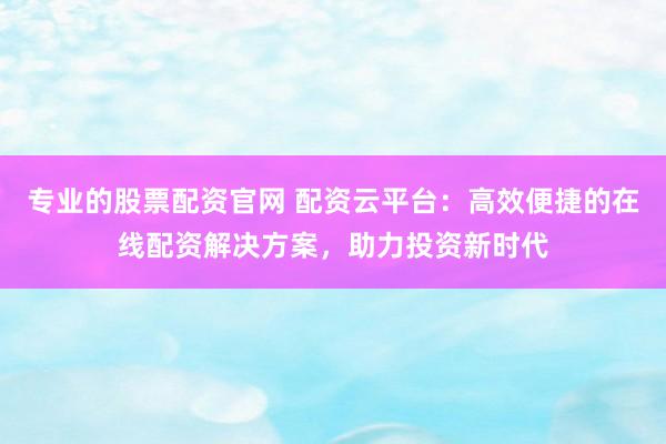 专业的股票配资官网 配资云平台：高效便捷的在线配资解决方案，助力投资新时代