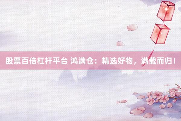 股票百倍杠杆平台 鸿满仓：精选好物，满载而归！