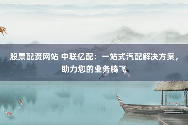 股票配资网站 中联亿配：一站式汽配解决方案，助力您的业务腾飞