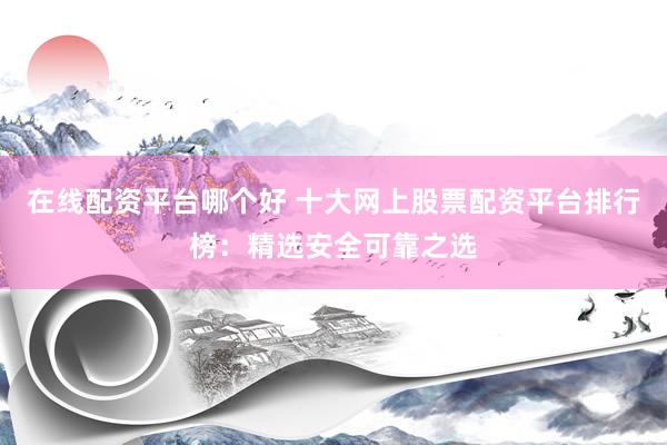 在线配资平台哪个好 十大网上股票配资平台排行榜：精选安全可靠之选