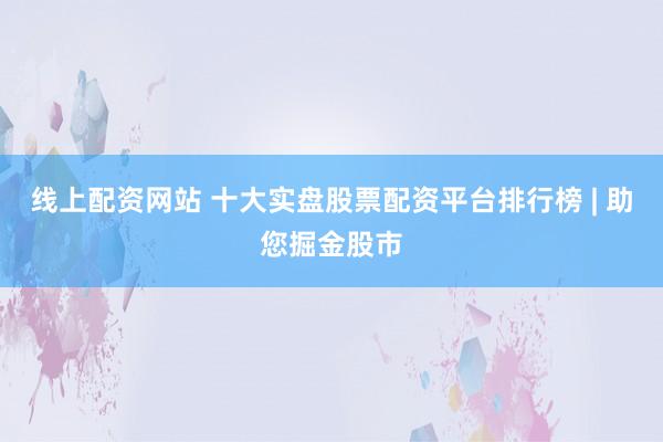 线上配资网站 十大实盘股票配资平台排行榜 | 助您掘金股市
