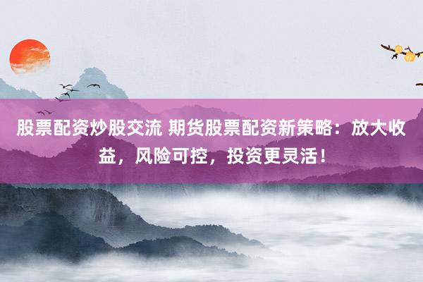 股票配资炒股交流 期货股票配资新策略：放大收益，风险可控，投资更灵活！