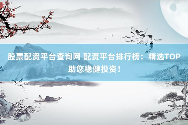 股票配资平台查询网 配资平台排行榜：精选TOP助您稳健投资！