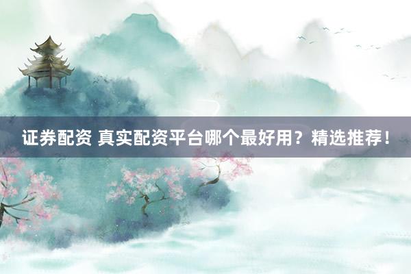 证券配资 真实配资平台哪个最好用？精选推荐！