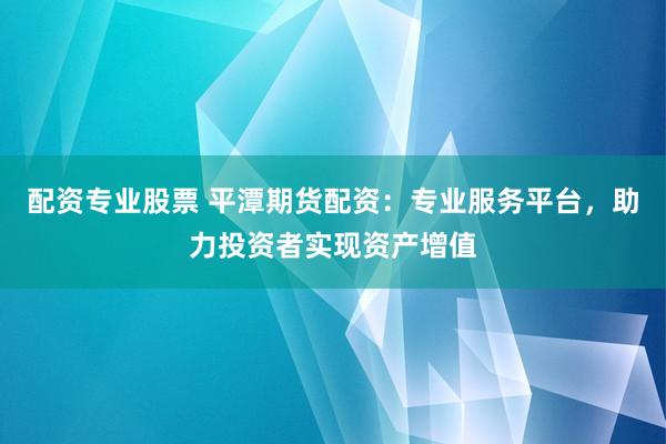 配资专业股票 平潭期货配资：专业服务平台，助力投资者实现资产增值