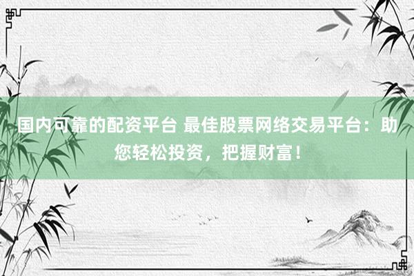 国内可靠的配资平台 最佳股票网络交易平台：助您轻松投资，把握财富！