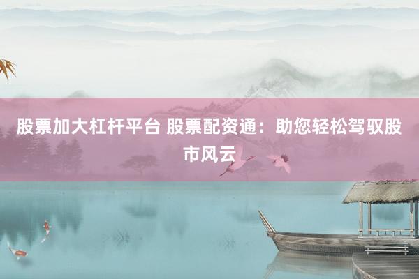 股票加大杠杆平台 股票配资通：助您轻松驾驭股市风云