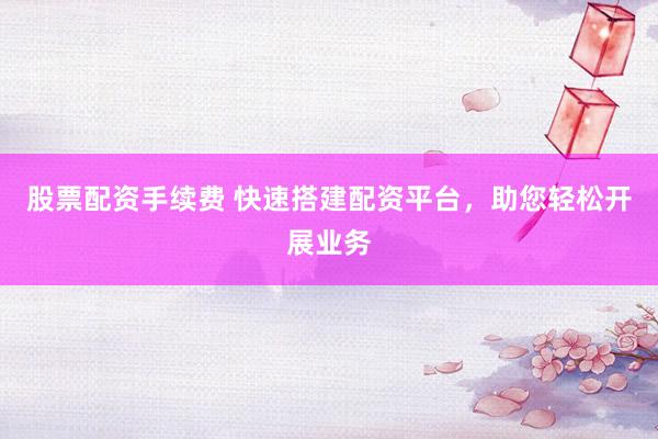 股票配资手续费 快速搭建配资平台，助您轻松开展业务