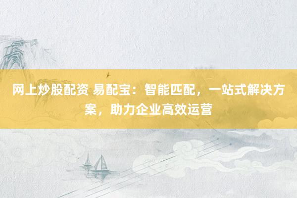 网上炒股配资 易配宝：智能匹配，一站式解决方案，助力企业高效运营