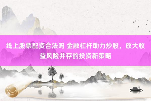 线上股票配资合法吗 金融杠杆助力炒股，放大收益风险并存的投资新策略