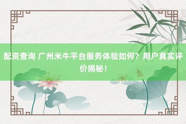 配资查询 广州米牛平台服务体验如何？用户真实评价揭秘！