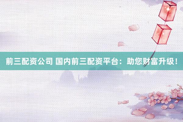 前三配资公司 国内前三配资平台：助您财富升级！