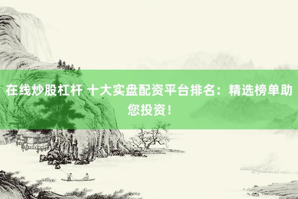 在线炒股杠杆 十大实盘配资平台排名：精选榜单助您投资！
