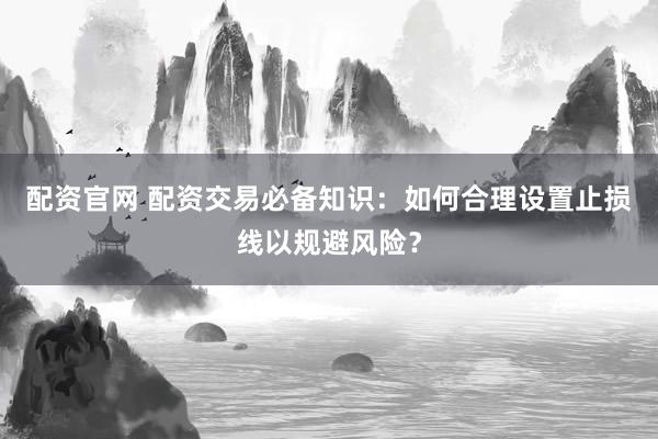 配资官网 配资交易必备知识：如何合理设置止损线以规避风险？