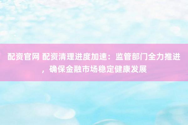 配资官网 配资清理进度加速：监管部门全力推进，确保金融市场稳定健康发展