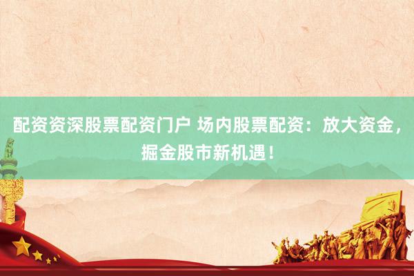 配资资深股票配资门户 场内股票配资：放大资金，掘金股市新机遇！