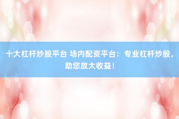 十大杠杆炒股平台 场内配资平台：专业杠杆炒股，助您放大收益！