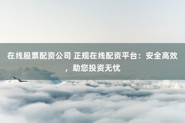 在线股票配资公司 正规在线配资平台：安全高效，助您投资无忧